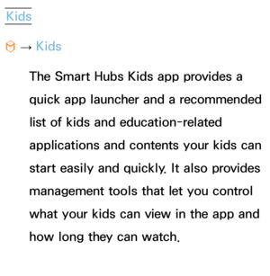 Page 438Kids 
™  
→  Kids
The Smart Hubs Kids app provides a 
quick app launcher and a recommended 
list of kids and education-related 
applications and contents your kids can 
start easily and quickly. It also provides 
management tools that let you control 
what your kids can view in the app and 
how long they can watch. 