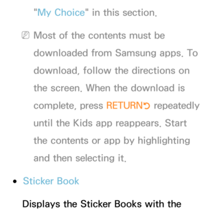 Page 440"My Choice" in this section.
 
NMost of the contents must be 
downloaded from Samsung apps. To 
download, follow the directions on 
the screen. When the download is 
complete, press  RETURN
R repeatedly 
until the Kids app reappears. Start 
the contents or app by highlighting 
and then selecting it.
 
●Sticker Book
Displays the Sticker Books with the  