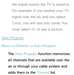 Page 46the signal source the TV is tuned to. 
For example, if you receive your TV 
signal over the air, and you select 
Cable, you will see only snow. You 
must select Air to see a picture.
Auto Program
Menu  → Channel 
→ Auto Program
The Auto Program function memorizes 
all channels that are available over the 
air or through your cable system and 
adds them to the Channel list. 