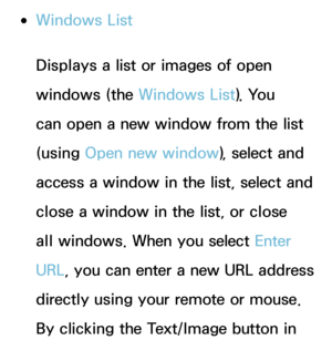 Page 467 
●Windows List
Displays a list or images of open 
windows (the Windows List). You 
can open a new window from the list 
(using  Open new window ), select and 
access a window in the list, select and 
close a window in the list, or close 
all windows. When you select Enter 
URL, you can enter a new URL address 
directly using your remote or mouse. 
By clicking the Text/Image button in  