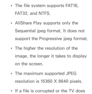 Page 500 
Œ The file system supports FAT16, 
FAT32, and NTFS.
 
Œ AllShare Play
 supports only the 
Sequential jpeg format. It does not 
support the Progressive jpeg format.
 
Œ The higher the resolution of the 
image, the longer it takes to display 
on the screen.
 
Œ The maximum supported JPEG 
resolution is 15360 X 8640 pixels.
 
Œ If a file is corrupted or the TV does  