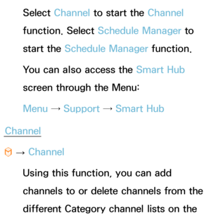 Page 6Select Channel to start the Channel 
function. Select Schedule Manager to 
start the Schedule Manager function.
You can also access the Smart Hub 
screen through the Menu:
Menu →  Support →  Smart Hub
Channel
™  
→  Channel
Using this function, you can add 
channels to or delete channels from the 
different Category channel lists on the  