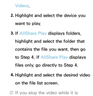 Page 526Videos.
2.  
Highlight and select the device you 
want to play.
3.  
If  AllShare Play  displays folders, 
highlight and select the folder that 
contains the file you want, then go 
to Step 4. If  AllShare Play  displays 
files only, go directly to Step 4.
4.
  Highlight and select the desired video 
on the file list screen.
 
NIf you stop the video while it is  