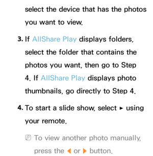 Page 544select the device that has the photos 
you want to view.
3.  
If  AllShare Play  displays folders, 
select the folder that contains the 
photos you want, then go to Step 
4. If  AllShare Play  displays photo 
thumbnails, go directly to Step 4.
4.  
To start a slide show, select 
∂ using 
your remote.
 
NTo view another photo manually, 
press the 
l or r button. 