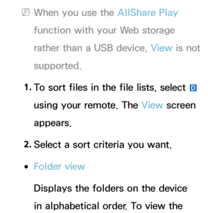 Page 568 
NWhen you use the AllShare Play  
function with your Web storage 
rather than a USB device, View  is not 
supported.
1.  
To sort files in the file lists, select 
} 
using your remote. The View  screen 
appears.
2.  
Select a sort criteria you want.
 
●Folder view
Displays the folders on the device 
in alphabetical order. To view the  