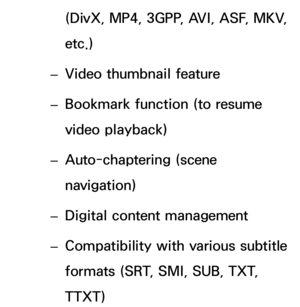 Page 575(DivX, MP4, 3GPP, AVI, ASF, MKV, 
etc.)
 
– Video thumbnail feature
 
– Bookmark function (to resume 
video playback)
 
– Auto-chaptering (scene 
navigation)
 
– Digital content management
 
– Compatibility with various subtitle 
formats (SRT, SMI, SUB, TXT, 
TTXT) 