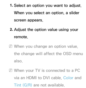 Page 601. Select an option you want to adjust. 
When you select an option, a slider 
screen appears.
2.
 Adjus

t the option value using your 
remote.
 NWhen you change an option value, 
the change will affect the OSD menu 
also.
 NWhen your TV is connected to a PC 
via an HDMI to DVI cable, Color and 
Tint (G/R)  are not available. 