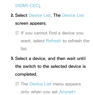 Page 594(HDMI-CEC).
2.  
Select  Device List. The Device List 
screen appears.
 
NIf you cannot find a device you 
want, select Refresh  to refresh the 
list.
3.  
Select a device, and then wait until 
the switch to the selected device is 
completed.
 
NThe Device List menu appears 
only when you set Anynet+  