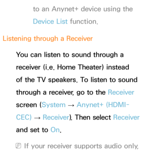 Page 596to an Anynet+ device using the 
Device List function.
Listening through a  Receiver
You can listen to sound through a 
receiver (i.e. Home Theater) instead 
of the TV speakers. To listen to sound 
through a receiver, go to the Receiver  
screen ( System 
→  Anynet+ (HDMI-
CEC)  
→  Receiver
). Then select Receiver  
and set to  On.
 
NIf your receiver supports audio only,  