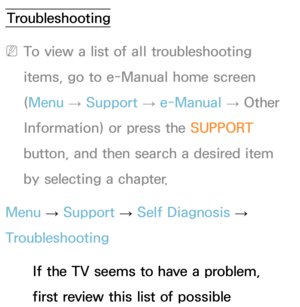 Page 601Troubleshooting
 
NTo view a list of all troubleshooting 
items, go to e-Manual home screen 
(Menu  → Support 
→ e-Manual 
→ Other 
Information) or press the SUPPORT  
button, and then search a desired item 
by selecting a chapter.
Menu  → Support 
→ Self Diagnosis 
→ 
Troubleshooting
If the TV seems to have a problem, 
first review this list of possible 
Other Information 