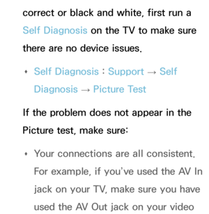 Page 604correct or black and white, first run a 
Self Diagnosis on the TV to make sure 
there are no device issues. 
Œ Self Diagnosis : 
Support 
→ Self 
Diagnosis  → Picture Test
If the problem does not appear in the 
Picture test, make sure:  
Œ Your connections are all consistent. 
For example, if you’ve used the AV In 
jack on your TV, make sure you have 
used the AV Out jack on your video  