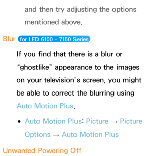 Page 607and then try adjusting the options 
mentioned above.
Blur 
 for LED 6100 -  7150 Series 
If you find that there is a blur or 
“ghostlike” appearance to the images 
on your television’s screen, you might 
be able to correct the blurring using 
Auto Motion Plus.
 
●Auto Motion Plus:  Picture 
→ Picture 
Options  → Auto Motion Plus
Unwanted Powering Off 