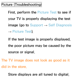 Page 613Picture (Troubleshooting)First, perform the Picture Test to see if 
your TV is properly displaying the test 
image (go to  Support 
→ Self Diagnosis 
→  Picture Test).
If the test image is properly displayed, 
the poor picture may be caused by the 
source or signal.
The TV image does not look as good as it 
did in the store. Store displays are all tuned to digital,  