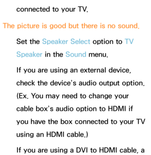 Page 621connected to your TV.
The picture is good but there is no sound. Set the Speaker Select option to  TV 
Speaker in the Sound  menu.
If you are using an external device, 
check the device’s audio output option. 
(Ex. You may need to change your 
cable box’s audio option to HDMI if 
you have the box connected to your TV 
using an HDMI cable.)
If you are using a DVI to HDMI cable, a  