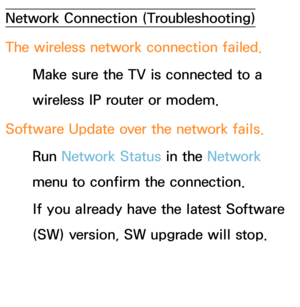 Page 628Network Connection (Troubleshooting)
The wireless network connection failed.Make sure the TV is connected to a 
wireless IP router or modem.
Software Update over the network fails. Run  Network Status in the Network  
menu to confirm the connection.
If you already have the latest Software 
(SW) version, SW upgrade will stop. 