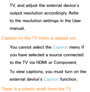 Page 631TV, and adjust the external device’s 
output resolution accordingly. Refer 
to the resolution settings in the User 
manual.
Caption on the TV menu is grayed out. You cannot select the Caption menu if 
you have selected a source connected 
to the TV via HDMI or Component.
To view captions, you must turn on the 
external device's Caption function.
There is a plastic smell from the TV. 