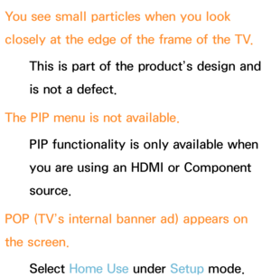 Page 635You see small particles when you look 
closely at the edge of the frame of the TV.This is part of the product’s design and 
is not a defect.
The PIP  menu is not available.
PIP  functionality is only available when 
you are using an HDMI or Component 
source.
POP (TV’s internal banner ad) appears on 
the screen. Select Home Use  under Setup mode.  