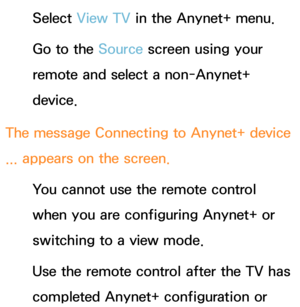 Page 644Select View TV in the Anynet+ menu.
Go to the Source screen using your 
remote and select a non-Anynet+ 
device.
The message  Connecting to Anynet+ device 
...  appears on the screen.
You cannot use the remote control 
when you are configuring Anynet+ or 
switching to a view mode.
Use the remote control after the TV has 
completed Anynet+ configuration or  