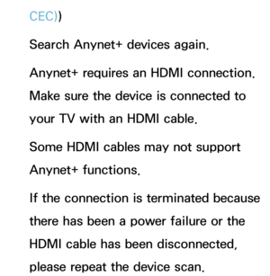 Page 646CEC))
Search Anynet+ devices again.
Anynet+ requires an HDMI connection. 
Make sure the device is connected to 
your TV with an HDMI cable.
Some HDMI cables may not support 
Anynet+ functions.
If the connection is terminated because 
there has been a power failure or the 
HDMI cable has been disconnected, 
please repeat the device scan. 