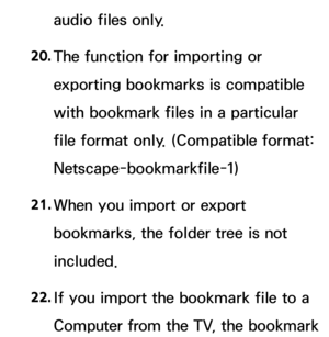 Page 656audio files only.
20.  
The function for importing or 
exporting bookmarks is compatible 
with bookmark files in a particular 
file format only. (Compatible format: 
Netscape-bookmarkfile-1)
21.  
When you import or export 
bookmarks, the folder tree is not 
included.
22.  
If you import the bookmark file to a 
Computer from the TV, the bookmark  