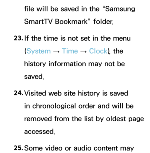 Page 657file will be saved in the “Samsung 
SmartTV Bookmark” folder.
23.  
If the time is not set in the menu 
(System  
→  Time 
→ Clock
), the 
history information may not be 
saved.
24.  
Visited web site history is saved 
in chronological order and will be 
removed from the list by oldest page 
accessed.
25.  
Some video or audio content may  