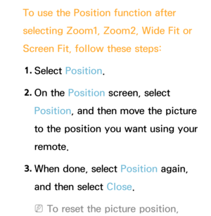 Page 67To use the Position function after 
selecting Zoom1, Zoom2, Wide Fit or 
Screen Fit, follow these steps:1.
 Se

lect Position.
2.
 On 

the Position screen, select 
Position, and then move the picture 
to the position you want using your 
remote.
3.
 Wh

en done, select Position again, 
and then select Close.
 NTo reset the picture position,  