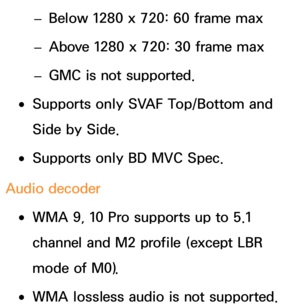 Page 666 
– Below 1280 x 720: 60 frame max
 
– Above 1280 x 720: 30 frame max
 
– GMC is not supported.
 
●Supports only SVAF Top/Bottom and 
Side by Side.
 
●Supports only BD MVC Spec.
Audio decoder
 
●WMA 9, 10 Pro supports up to 5.1 
channel and M2 profile (except LBR 
mode of M0).
 
●WMA lossless audio is not supported. 