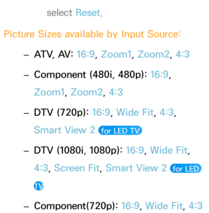 Page 68select Reset.
Picture Sizes available by Input Source:
 – A

TV, AV: 16:9, Zoom1, Zoom2, 4:3
 – Compon

ent (480i, 480p):  16:9, 
Zoom1, Zoom2, 4:3
 – DTV (720p): 
16:9

, Wide Fit, 4:3, 
Smart View 2 
 for LED TV 
 – DTV (1080i, 1080p): 
16:9 , Wide Fit, 
4:3, Screen Fit, Smart View 2 
 for LED 
TV
 – Component(720p): 16:9, 
Wide Fit, 4:3 