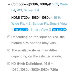 Page 69 –Component(1080i, 1080p): 16:9, Wide 
Fit, 4:3, Screen Fit
 – HDMI (720p, 1080i, 1080p): 
16:9

, 
Wide Fit, 4:3, Screen Fit, Smart View 
1 
 for LED TV , Smart View 2  for LED TV 
 NDepending on the input source, the 
picture size options may vary.
 NThe available items may differ 
depending on the selected mode.
 NHD (High Definition): 16:9 - 
1080i/1080p (1920x1080), 720p  