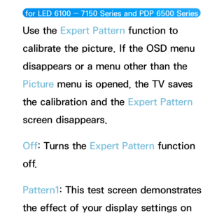 Page 77 for LED 6100 ― 7150 Series and PDP 6500 Series  
Use the Expert Pattern function to 
calibrate the picture. If the OSD menu 
disappears or a menu other than the 
Picture menu is opened, the TV saves 
the calibration and the Expert Pattern 
screen disappears.
Off: Turns the Expert Pattern function 
o f f.
Pattern1: This test screen demonstrates 
the effect of your display settings on  