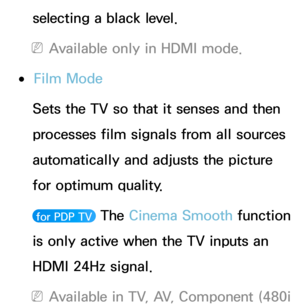 Page 85selecting a black level.
 NAvailable only in HDMI mode.
 ●Film Mode
Sets the TV so that it senses and then 
processes film signals from all sources 
automatically and adjusts the picture 
for optimum quality.
 for PDP TV  The Cinema Smooth function 
is only active when the TV inputs an 
HDMI 24Hz signal.
 NAvailable in TV, AV, Component (480i  