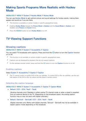 Page 1019495
Making Sports Programs More Realistic with Hockey 
Mode
(MENU/123)  MENU  System  Hockey Mode  Hockey Mode
You can use Hockey Mode to get optimal picture and sound settings for hockey events, making them 
appear and sound as if you are there.
 "This function is available on certain models in specific geographical areas.
 "Enabling Hockey Mode changes the Picture Mode to Stadium and the Sound Mode to Stadium, and 
disables some Picture and Sound menus.
 "Press the HOCKEY button to turn...