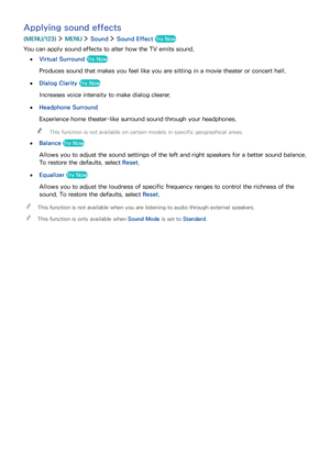 Page 116110
Applying sound effects
(MENU/123)  MENU  Sound  Sound Effect Try Now
You can apply sound effects to alter how the TV emits sound.
 ●Virtual Surround Try Now
Produces sound that makes you feel like you are sitting in a movie theater or concert hall.
 ●Dialog Clarity Try Now
Increases voice intensity to make dialog clearer.
 ●Headphone Surround
Experience home theater-like surround sound through your headphones.
 "This function is not available on certain models in specific geographical areas....