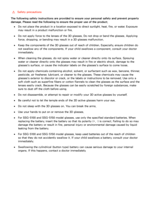 Page 150144
 [Safety precautions
The following safety instructions are provided to ensure your personal safety and prevent property 
damage. Please read the following to ensure the proper use of the product.
 ●Do not place the product in a location exposed to direct sunlight, heat, fire, or water. Exposure 
may result in a product malfunction or fire.
 ●Do not apply force to the lenses of the 3D glasses. Do not drop or bend the glasses. Applying 
force, dropping, or bending may result in a 3D glasses...
