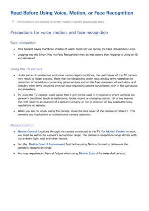 Page 154148
Read Before Using Voice, Motion, or Face Recognition
 "This function is not available on certain models in specific geographical areas.
Precautions for voice, motion, and face recognition
Face recognition
 ●This product saves thumbnail images of users' faces for use during the Face Recognition Login.
 ●Logging into the Smart Hub via Face Recognition may be less secure than logging in using an ID 
and password.
Using the TV camera
 ●Under some circumstances and under certain legal conditions,...