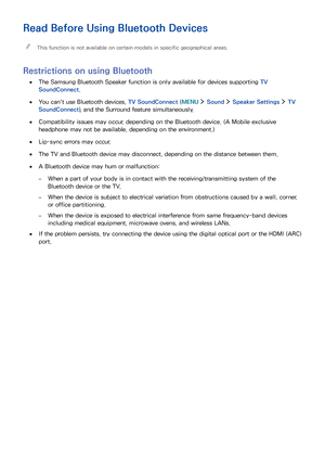 Page 169162163
Read Before Using Bluetooth Devices
 "This function is not available on certain models in specific geographical areas.
Restrictions on using Bluetooth
 ●The Samsung Bluetooth Speaker function is only available for devices supporting TV 
SoundConnect.
 ●You can't use Bluetooth devices, TV SoundConnect (MENU  Sound  Speaker Settings  TV 
SoundConnect), and the Surround feature simultaneously.
 ●Compatibility issues may occur, depending on the Bluetooth device. (A Mobile exclusive 
headphone...