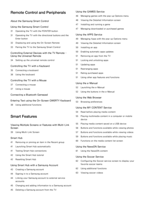 Page 3Remote Control and Peripherals
About the Samsung Smart Control
Using the Samsung Smart Control
31 Operating the TV with the POINTER button
31 Operating the TV with the directional buttons and the 
Enter button
32 Displaying and using the On-Screen Remote
33 Pairing the TV to the Samsung Smart Control
Controlling External Devices with the TV Remote - 
Using the Universal Remote
34 Setting up the universal remote control
Controlling the TV with a Keyboard
35 Connecting a keyboard
36 Using the keyboard...