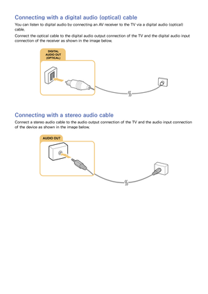 Page 2418
Connecting with a digital audio (optical) cable
You can listen to digital audio by connecting an AV receiver to the TV via a digital audio (optical) 
cable.
Connect the optical cable to the digital audio output connection of the TV and the digital audio input 
connection of the receiver as shown in the image below.
Connecting with a stereo audio cable
Connect a stereo audio cable to the audio output connection of the TV and the audio input connection 
of the device as shown in the image below.
AUDIO OUT 