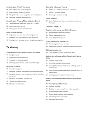 Page 4Controlling the TV with Your Voice
65 Read before using voice recognition
65 Learning voice recognition basics
66 Using interactive voice recognition at a short distance
66 Using the voice recognition tutorial
Controlling the TV using Motions (Motion Control)
67 Testing ambient illumination using the TV camera
68 Activating motion control
70 Changing the motion control screens
Using Face Recognition
72 Registering your face to your Samsung account
73 Changing your login method to face recognition
73...