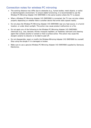 Page 3428
Connection notes for wireless PC mirroring
 ●The working distance may differ due to obstacles (e.g., human bodies, metal objects, or walls) 
or electromagnetic environment. To ensure stable functioning, it is recommended to use the 
Wireless PC Mirroring Adapter (VG-SWD1000) in the same location where the TV is placed.
 ●When a Wireless PC Mirroring Adapter (VG-SWD1000) is connected, the TV may not play videos 
properly depending on whether there is another device that emits radio signals nearby.
 ●Do...