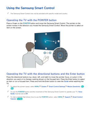 Page 373031
Using the Samsung Smart Control
 "The Samsung Smart Control may not be provided with specific model and country.
Operating the TV with the POINTER button
Place a finger on the POINTER button and move the Samsung Smart Control. The pointer on the 
screen moves in the direction you moved the Samsung Smart Control. Move the pointer to select an 
item on the screen.
Operating the TV with the directional buttons and the Enter button
Press the directional buttons (up, down, left, and right) to move...