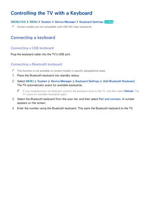 Page 413435
Controlling the TV with a Keyboard
(MENU/123)  MENU  System  Device Manager  Keyboard Settings Try Now
 "Certain models are not compatible with USB HID class keyboards.
Connecting a keyboard
Connecting a USB keyboard
Plug the keyboard cable into the TV's USB port.
Connecting a Bluetooth keyboard
 "This function is not available on certain models in specific geographical areas.
1. Place the Bluetooth keyboard into standby status.
2. Select MENU  System  Device Manager  Keyboard Settings...