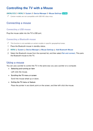 Page 433637
Controlling the TV with a Mouse
(MENU/123)  MENU  System  Device Manager  Mouse Settings Try Now
 "Certain models are not compatible with USB HID class mice.
Connecting a mouse
Connecting a USB mouse
Plug the mouse cable into the TV's USB port.
Connecting a Bluetooth mouse
 "This function is not available on certain models in specific geographical areas.
1. Place the Bluetooth mouse in standby status.
2. MENU  System  Device Manager  Mouse Settings  Add Bluetooth Mouse
3. Select the...