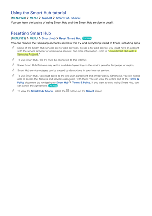 Page 4842
Using the Smart Hub tutorial
(MENU/123)  MENU  Support  Smart Hub Tutorial
You can learn the basics of using Smart Hub and the Smart Hub service in detail.
Resetting Smart Hub
(MENU/123)  MENU  Smart Hub  Reset Smart Hub Try Now
You can remove the Samsung accounts saved in the TV and everything linked to them, including apps.
 "Some of the Smart Hub services are for paid services. To use a for paid service, you must have an account 
with the service provider or a Samsung account. For more...