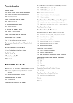 Page 6Troubleshooting
Getting Support
129 Getting support through Remote Management
130 Finding the contact information for service
130 Requesting service
There Is a Problem with the Picture
131 Testing the picture
I Can't Hear the Sound Clearly
133 Testing the sound
I Can't See 3D Images Clearly
134 Testing 3D picture quality
There Is a Problem with the Broadcast
My Computer Won't Connect
The TV Won't Connect to the Internet
The Schedule Recording/Timeshift Function Isn't 
Working
Anynet+...