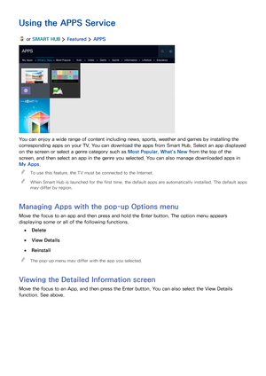 Page 554849
Using the APPS Service
 or SMART HUB  Featured  APPS
APPS
My AppsWhat's NewMost PopularKidsVideoGameSportsInformationLifestyleEducation
You can enjoy a wide range of content including news, sports, weather and games by installing the 
corresponding apps on your TV. You can download the apps from Smart Hub. Select an app displayed 
on the screen or select a genre category such as Most Popular, What's New from the top of the 
screen, and then select an app in the genre you selected. You can...