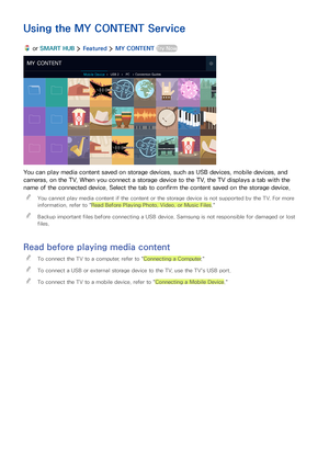 Page 6054
Using the MY CONTENT Service
 or SMART HUB  Featured  MY CONTENT Try Now
MY CONTENT
Mobile DeviceUSB 2PCConnection Guides
You can play media content saved on storage devices, such as USB devices, mobile devices, and 
cameras, on the TV. When you connect a storage device to the TV, the TV displays a tab with the 
name of the connected device. Select the tab to confirm the content saved on the storage device.
 "You cannot play media content if the content or the storage device is not supported by...