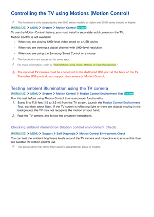 Page 736667
Controlling the TV using Motions (Motion Control)
 "This function is only supported by the 6500 series models or higher and 650D series models or higher.
(MENU/123)  MENU  System  Motion Control Try Now
To use the Motion Control feature, you must install a separately-sold camera on the TV.
Motion Control is not available:
 –When you are playing UHD-level video saved on a USB device
 –When you are viewing a digital channel with UHD-level resolution
 –When you are using the Samsung Smart Control...