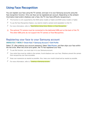 Page 7872
Using Face Recognition
You can register your face using the TV camera, and sign in to your Samsung accounts using the 
face recognition function. Only one face can be registered per account. Depending on the ambient 
illumination level and/or shadows over a face, the TV may have difficulty recognizing it.
 "This function is only supported by the 6500 series models or higher and 650D series models or higher.
 "To use the Face Recognition feature, you need to install a camera (sold separately)...