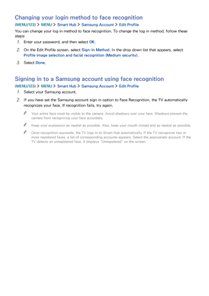 Page 797273
Changing your login method to face recognition
(MENU/123)  MENU  Smart Hub  Samsung Account  Edit Profile
You can change your log in method to face recognition. To change the log in method, follow these 
steps:
1. Enter your password, and then select OK.
2. On the Edit Profile screen, select Sign-in Method. In the drop down list that appears, select 
Profile image selection and facial recognition (Medium security).
3. Select Done.
Signing in to a Samsung account using face recognition
(MENU/123)...